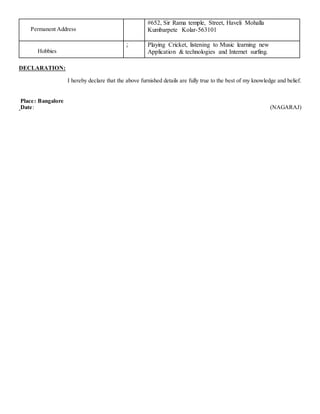 Permanent Address
#652, Sir Rama temple, Street, Haveli Mohalla
Kumbarpete Kolar-563101
Hobbies
: Playing Cricket, listening to Music learning new
Application & technologies and Internet surfing.
DECLARATION:
I hereby declare that the above furnished details are fully true to the best of my knowledge and belief.
Place: Bangalore
Date: (NAGARAJ)
 