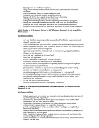 • booking rooms and conference facilities;
• using content management systems to maintain and update websites and internal
databases;
• attending meetings, taking minutes and keeping notes;
• managing and maintaining budgets, as well as invoicing;
• liaising with staff in other departments and with external contacts;
• ordering and maintaining stationery and equipment;
• sorting and distributing incoming post and organising and sending outgoing post;
• liaising with colleagues and external contacts to book travel and accommodation;
• organizing and storing paperwork, documents and computer-based information;
• Photocopying and printing various documents, sometimes on behalf of other colleagues.
(2009 October to 2012 August) Worked in OSPS Telecom Services Pvt. Ltd. as an Office
Administrator.
Job Responsibilities:
• sort and distribute incoming mail to areas and staff within the organization and
dispatch outgoing mail
• write business letters, reports or office memos using word processing programmes
• answer telephone enquiries from customers, attend to visitors and assist other staff
in the organization with their enquiries
• operate a range of office machines such as photocopiers, computers and faxes
• file papers and documents
• supervise and coordinate activities of staff
• interview job applicants
• conduct orientation programmes for new employees
• administer salaries and determine leave entitlements
• be involved in staff training and development, preparation of job descriptions,
staff assessments and promotions
• prepare annual estimates of expenditure, maintain budgetary and inventory
controls and make recommendations to management
• maintain management information systems (manual or computerized)
• locate suitable business premises and negotiate reasonable leasing agreements
• provide and maintain business premises and other facilities, including plant
machinery and equipment
• review and answer correspondence
• Provide secretarial or executive services for committees.
(2008 May to 2009 September) Worked as a Software Consultant in Pact Soft Business
Solution Pvt. Ltd.
Job Responsibilities:
• Collect requirements of the clients and process them to plan budget and configuration of
systems required in the organization.
• Understanding the client's needs then suggest various options which best suit their
requirements and give them optimized results.
• Sometimes IT managers conduct audits and collect requirement specifications
understanding the type and nature of work at the clients site
• provide consulting help on various specialized software packages and explain their
efficiency to the clients
• highlight strengths and weakness of a hardware system or software packages which the
client has opted for his organization
• Helps the clients in buying software products from the company with best prices in the
industry and guides them during negotiation
• Assists in installation of the software and makes sure that the clients are satisfied with the
products they are using
 