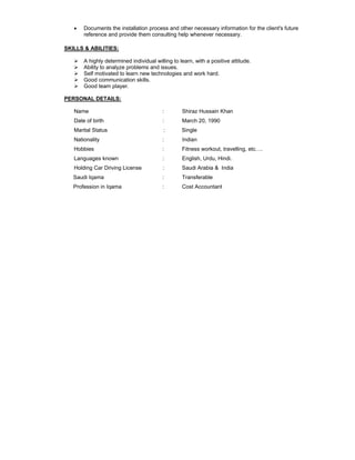 • Documents the installation process and other necessary information for the client's future
reference and provide them consulting help whenever necessary.
SKILLS & ABILITIES:
A highly determined individual willing to learn, with a positive attitude.
Ability to analyze problems and issues.
Self motivated to learn new technologies and work hard.
Good communication skills.
Good team player.
PERSONAL DETAILS:
Name : Shiraz Hussain Khan
Date of birth : March 20, 1990
Marital Status : Single
Nationality : Indian
Hobbies : Fitness workout, travelling, etc….
Languages known : English, Urdu, Hindi.
Holding Car Driving License : Saudi Arabia & India
Saudi Iqama : Transferable
Profession in Iqama : Cost Accountant
 