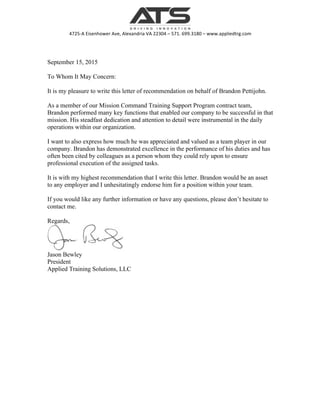  
4725-­‐A	
  Eisenhower	
  Ave,	
  Alexandria	
  VA	
  22304	
  –	
  571.	
  699.3180	
  –	
  www.appliedtrg.com	
  
September 15, 2015
To Whom It May Concern:
It is my pleasure to write this letter of recommendation on behalf of Brandon Pettijohn.
As a member of our Mission Command Training Support Program contract team,
Brandon performed many key functions that enabled our company to be successful in that
mission. His steadfast dedication and attention to detail were instrumental in the daily
operations within our organization.
I want to also express how much he was appreciated and valued as a team player in our
company. Brandon has demonstrated excellence in the performance of his duties and has
often been cited by colleagues as a person whom they could rely upon to ensure
professional execution of the assigned tasks.
It is with my highest recommendation that I write this letter. Brandon would be an asset
to any employer and I unhesitatingly endorse him for a position within your team.
If you would like any further information or have any questions, please don’t hesitate to
contact me.
Regards,
Jason Bewley
President
Applied Training Solutions, LLC
 