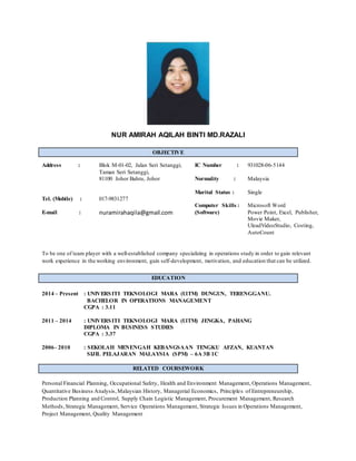 NUR AMIRAH AQILAH BINTI MD.RAZALI
OBJECTIVE
To be one of team player with a well-established company specializing in operations study in order to gain relevant
work experience in the working environment, gain self-development, motivation, and education that can be utilized.
EDUCATION
2014 – Present : UNIVERSITI TEKNOLOGI MARA (UiTM) DUNGUN, TERENGGANU.
BACHELOR IN OPERATIONS MANAGEMENT
CGPA : 3.11
2011 – 2014 : UNIVERSITI TEKNOLOGI MARA (UiTM) JENGKA, PAHANG
DIPLOMA IN BUSINESS STUDIES
CGPA : 3.37
2006– 2010 : SEKOLAH MENENGAH KEBANGSAAN TENGKU AFZAN, KUANTAN
SIJIL PELAJARAN MALAYSIA (SPM) – 6A 3B 1C
RELATED COURSEWORK
Personal Financial Planning, Occupational Safety, Health and Environment Management, Operations Management,
Quantitative Business Analysis,Malaysian History, Managerial Economics, Principles of Entrepreneurship,
Production Planning and Control, Supply Chain Logistic Management, Procurement Management, Research
Methods,Strategic Management, Service Operations Management, Strategic Issues in Operations Management,
Project Management, Quality Management
Address :
Tel. (Mobile) :
E-mail :
Blok M-01-02, Jalan Seri Setanggi,
Taman Seri Setanggi,
81100 Johor Bahru, Johor
017-9831277
nuramirahaqila@gmail.com
IC Number :
Normality :
Marital Status :
Computer Skills :
(Software)
931028-06-5144
Malaysia
Single
Microsoft Word
Power Point, Excel, Publisher,
Movie Maker,
UleadVideoStudio, Costing,
AutoCount
 
