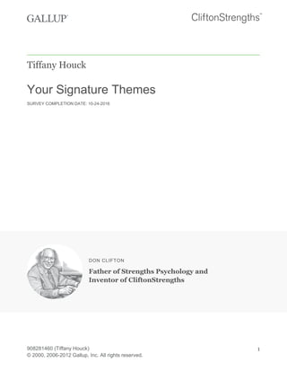 Tiffany Houck
Your Signature Themes
SURVEY COMPLETION DATE: 10-24-2016
DON CLIFTON
Father of Strengths Psychology and
Inventor of CliftonStrengths
908281460 (Tiffany Houck)
© 2000, 2006-2012 Gallup, Inc. All rights reserved.
1
 