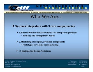 DFF Corporation
                                   Who We Are…
           Systems	Integrators	with	3	core	competencies

                  1.	Electro‐Mechanical	Assembly	&	Test	of	top	level	products
                      Turnkey	and	consignment	builds

                  2.	Machining	of	complex,	precision	components
                      Prototypes	to	volume	manufacturing

                  3.	Engineering	Design	Assistance



59 Gen Creighton W. Abrams Drive                                        Telephone:    413-786-8880
P.O. Box 285                                                         Assembly Fax:    413-786-0825
Agawam, MA 01001-0285
                                             Slide                   Machining Fax:
                                                                                         1
                                                                                      413-789-1432
Website: www.dffcorp.com                                                                  Slide # 1
 