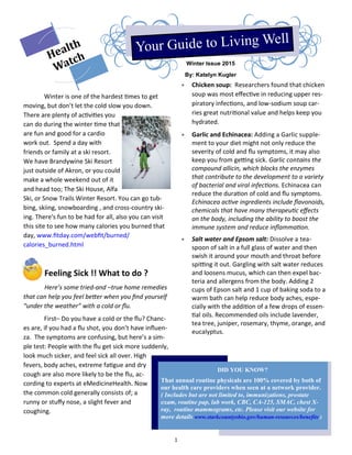 1
Winter Issue 2015
By: Katelyn Kugler
Winter is one of the hardest times to get
moving, but don’t let the cold slow you down.
There are plenty of activities you
can do during the winter time that
are fun and good for a cardio
work out. Spend a day with
friends or family at a ski resort.
We have Brandywine Ski Resort
just outside of Akron, or you could
make a whole weekend out of it
and head too; The Ski House, Alfa
Ski, or Snow Trails Winter Resort. You can go tub-
bing, skiing, snowboarding , and cross-country ski-
ing. There's fun to be had for all, also you can visit
this site to see how many calories you burned that
day, www.fitday.com/webfit/burned/
calories_burned.html
Feeling Sick !! What to do ?
Here’s some tried-and –true home remedies
that can help you feel better when you find yourself
“under the weather” with a cold or flu.
First– Do you have a cold or the flu? Chanc-
es are, if you had a flu shot, you don’t have influen-
za. The symptoms are confusing, but here’s a sim-
ple test: People with the flu get sick more suddenly,
look much sicker, and feel sick all over. High
fevers, body aches, extreme fatigue and dry
cough are also more likely to be the flu, ac-
cording to experts at eMedicineHealth. Now
the common cold generally consists of; a
runny or stuffy nose, a slight fever and
coughing.
 Chicken soup: Researchers found that chicken
soup was most effective in reducing upper res-
piratory infections, and low-sodium soup car-
ries great nutritional value and helps keep you
hydrated.
 Garlic and Echinacea: Adding a Garlic supple-
ment to your diet might not only reduce the
severity of cold and flu symptoms, it may also
keep you from getting sick. Garlic contains the
compound allicin, which blocks the enzymes
that contribute to the development to a variety
of bacterial and viral infections. Echinacea can
reduce the duration of cold and flu symptoms.
Echinacea active ingredients include flavonoids,
chemicals that have many therapeutic effects
on the body, including the ability to boost the
immune system and reduce inflammation.
 Salt water and Epsom salt: Dissolve a tea-
spoon of salt in a full glass of water and then
swish it around your mouth and throat before
spitting it out. Gargling with salt water reduces
and loosens mucus, which can then expel bac-
teria and allergens from the body. Adding 2
cups of Epson salt and 1 cup of baking soda to a
warm bath can help reduce body aches, espe-
cially with the addition of a few drops of essen-
tial oils. Recommended oils include lavender,
tea tree, juniper, rosemary, thyme, orange, and
eucalyptus.
DID YOU KNOW?
That annual routine physicals are 100% covered by both of
our health care providers when seen at a network provider.
( Includes but are not limited to, immunizations, prostate
exam, routine pap, lab work, CBC, CA-125, SMAC, chest X-
ray, routine mammograms, etc. Please visit our website for
more details www.starkcountyohio.gov/human-resources/benefits )
 