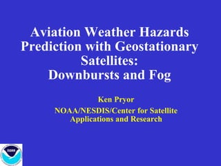 Aviation Weather Hazards
Prediction with Geostationary
Satellites:
Downbursts and Fog
Ken Pryor
NOAA/NESDIS/Center for Satellite
Applications and Research
 