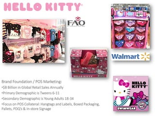 Brand Foundation / POS Marketing:
•$8 Billion in Global Retail Sales Annually
•Primary Demographic is Tweens 6-11
•Secondary Demographic is Young Adults 18-34
•Focus on POS Collateral: Hangtags and Labels, Boxed Packaging,
Pallets, PDQ’s & In-store Signage
 