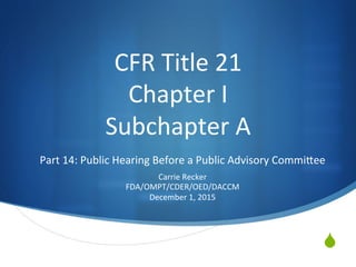 S
CFR	Title	21	
Chapter	I	
Subchapter	A	
Part	14:	Public	Hearing	Before	a	Public	Advisory	CommiDee	
	
Carrie	Recker	
FDA/OMPT/CDER/OED/DACCM	
December	1,	2015	
 