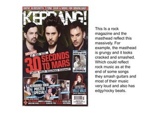 This Is a rock
magazine and the
masthead reflect this
massively. For
example, the masthead
is grungy and it looks
cracked and smashed.
Which could reflect
rock music as at the
end of some songs
they smash guitars and
most of their music
very loud and also has
edgy/rocky beats.
 