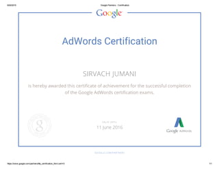 6/22/2015 Google Partners ­ Certification
https://www.google.com/partners/#p_certification_html;cert=0 1/1
AdWords Certification
SIRVACH JUMANI
is hereby awarded this certificate of achievement for the successful completion
of the Google AdWords certification exams.
GOOGLE.COM/PARTNERS
VALID UNTIL
11 June 2016
 