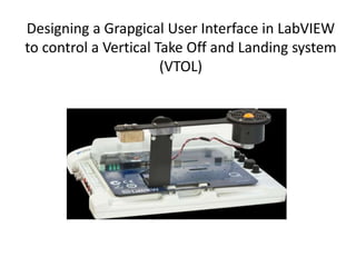 Designing a Grapgical User Interface in LabVIEW
to control a Vertical Take Off and Landing system
(VTOL)
 