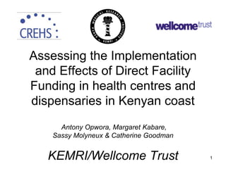 Assessing the Implementation
and Effects of Direct Facility
Funding in health centres and
dispensaries in Kenyan coast
Antony Opwora, Margaret Kabare,
Sassy Molyneux & Catherine Goodman
KEMRI/Wellcome Trust 1
 