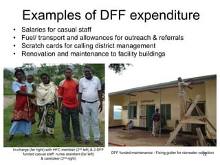Examples of DFF expenditure
• Salaries for casual staff
• Fuel/ transport and allowances for outreach & referrals
• Scratch cards for calling district management
• Renovation and maintenance to facility buildings
In-charge (far right) with HFC member (2nd left) & 2 DFF
funded casual staff: nurse assistant (far left)
& caretaker (2nd right)
DFF funded maintenance - Fixing gutter for rainwater collection12
 