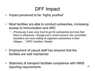DFF Impact
• Impact perceived to be “highly positive”
• Most facilities are able to conduct outreaches, increasing
access to immunization and ANC
“…Previously it was very hard to go for outreaches but now that
there is allowance –though just a small amount- the committee
members are more willing to organize outreaches in their
villages…” (HFC member, Kwale)
• Employment of casual staff has ensured that the
facilities are well maintained
• Stationery & transport facilitate compliance with HMIS
reporting requirements 16
 