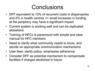 Conclusions
• DFF equivalent to 13% of recurrent costs in dispensaries
and 2% in health centres => small increases in funding
at the periphery may have a significant impact
• Current system is working well and can be replicated
elsewhere
• Training of HFCs is paramount with simple and clear
manual for HFC members
• Need to clarify what community needs to know, and
decide on appropriate communication mechanisms
• User fees: clarify policy; emphasise adherence
• Consider DFF as potential mechanism to compensate
facilities if charges abolished in future
18
 