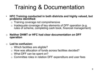 Training & Documentation
• HFC Training conducted in both districts and highly valued, but
problems identified:
o Training coverage not comprehensive
o Inadequate coverage of key elements of DFF operation (e.g.
rules of scheme, completing cash book, financial management)
o Neither DHMT or HFC had clear documentation on DFF
operation
o Led to confusion:
o Which facilities are eligible?
o How was allocation of funds across facilities decided?
o What DFF can be spent on?
o Committee roles in relation DFF expenditure and user fees
9
 