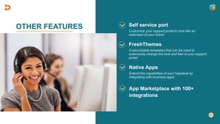 OTHER FEATURES Self service port
Customize your support portal to look like an
extension of your brand
Native Apps
Extend the capabilities of your helpdesk by
integrating with business apps
FreshThemes
Customizable templates that can be used to
extensively change the look and feel of your support
portal
App Marketplace with 100+
integrations
 