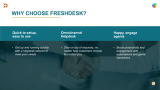 WHY CHOOSE FRESHDESK?
Quick to setup,
easy to use
• Get up and running quickly
with a helpdesk tailored to
meet your needs
Omnichannel
Helpdesk
• Stay on top of requests, no
matter how customers choose
to contact you.
Happy, engage
egents
• Boost productivity and
engagement with
automations and game
mechanics
 