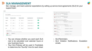 SLA MANAGEMENT
• You can choose whether you want each SLA
rule to be calculated over calendar hours or
your business hours
• Your SLA Policies will be used in Freshdesk
to determine the “Due By” time for each ticket
Set, manage, and meet customer expectations by setting up service level agreements (SLA) for your
support team
• SLA Reminders
• SLA Violation Notifications- Escalation
emails
 