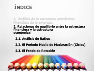 ÍNDICE

1. Análisis de la estructura económico-
financiera de la empresa.
2. Relaciones de equilibrio entre la estructura
financiera y la estructura
económica:
 2.1. Análisis de Ratios
 2.2. El Período Medio de Maduración (Ciclos)
 2.3. El Fondo de Rotación
 
