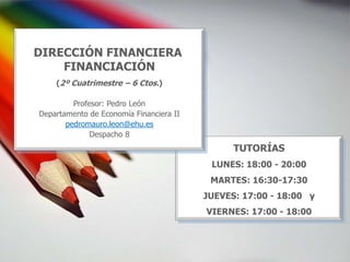 DIRECCIÓN FINANCIERA
    FINANCIACIÓN
    (2º Cuatrimestre – 6 Ctos.)

         Profesor: Pedro León
Departamento de Economía Financiera II
       pedromauro.leon@ehu.es
              Despacho 8
                                               TUTORÍAS
                                          LUNES: 18:00 - 20:00
                                          MARTES: 16:30-17:30
                                         JUEVES: 17:00 - 18:00 y
                                         VIERNES: 17:00 - 18:00
 