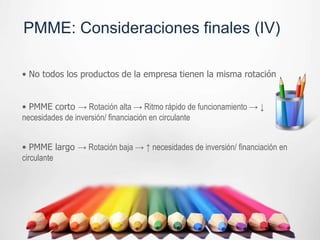 PMME: Consideraciones finales (IV)

• No todos los productos de la empresa tienen la misma rotación


• PMME corto → Rotación alta → Ritmo rápido de funcionamiento → ↓
necesidades de inversión/ financiación en circulante


• PMME largo → Rotación baja → ↑ necesidades de inversión/ financiación en
circulante
 