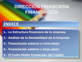 DIRECCIÓN FINANCIERA
           FINANCIACIÓN

ÍNDICE
1.- La Estructura financiera de la empresa
2.- Análisis de la Rentabilidad de la Empresa
3.- Financiación externa a corto plazo
4.- Financiación externa a largo plazo
5.- El Coste Medio Ponderado del Capital
 