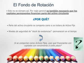 El Fondo de Rotación
• Esto no es siempre así. Por regla general es también necesario que los
capitales permanentes financien parte del activo circulante

                            ¿POR QUÉ?

• Parte del activo circulante se comporta como si se tratara de Activo Fijo

• Niveles de seguridad de “stock de existencias”: permanecen en el tiempo




       Si se comportan como Activos Fijos, ¿por qué financiarlos con
                 capitales con vencimiento a corto plazo?
 