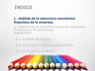 ÍNDICE

1. Análisis de la estructura económico-
financiera de la empresa.
2. Relaciones de equilibrio entre la estructura
financiera y la estructura
económica:
 2.1. Análisis de Ratios
 2.2. El Período Medio de Maduración
 2.3. El Fondo de Rotación
 