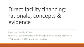 Direct facility financing:
rationale, concepts &
evidence
Professor Sophie Witter
Queen Margaret University Edinburgh & ReBUILD for Resilience
17 November 2021, Montreux meeting
 