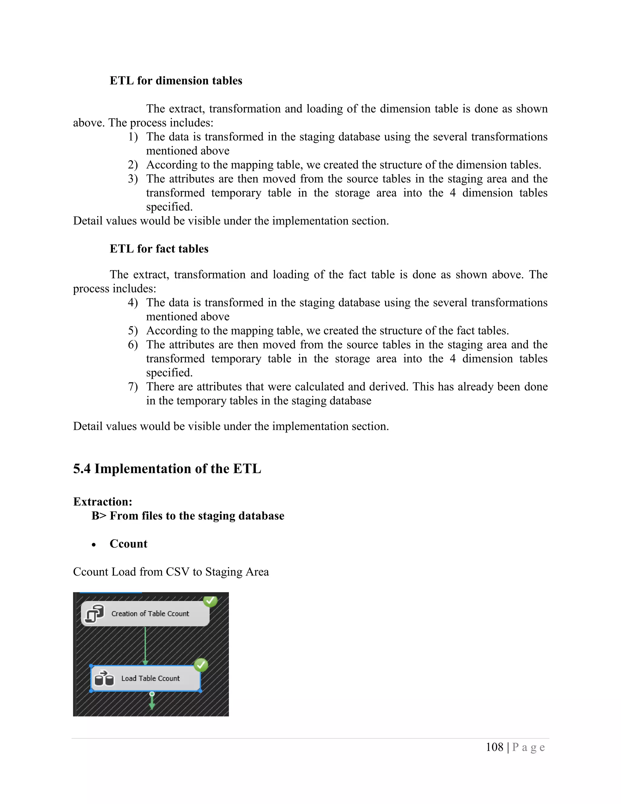 108 | P a g e
ETL for dimension tables
The extract, transformation and loading of the dimension table is done as shown
above. The process includes:
1) The data is transformed in the staging database using the several transformations
mentioned above
2) According to the mapping table, we created the structure of the dimension tables.
3) The attributes are then moved from the source tables in the staging area and the
transformed temporary table in the storage area into the 4 dimension tables
specified.
Detail values would be visible under the implementation section.
ETL for fact tables
The extract, transformation and loading of the fact table is done as shown above. The
process includes:
4) The data is transformed in the staging database using the several transformations
mentioned above
5) According to the mapping table, we created the structure of the fact tables.
6) The attributes are then moved from the source tables in the staging area and the
transformed temporary table in the storage area into the 4 dimension tables
specified.
7) There are attributes that were calculated and derived. This has already been done
in the temporary tables in the staging database
Detail values would be visible under the implementation section.
5.4 Implementation of the ETL
Extraction:
B> From files to the staging database
• Ccount
Ccount Load from CSV to Staging Area
 