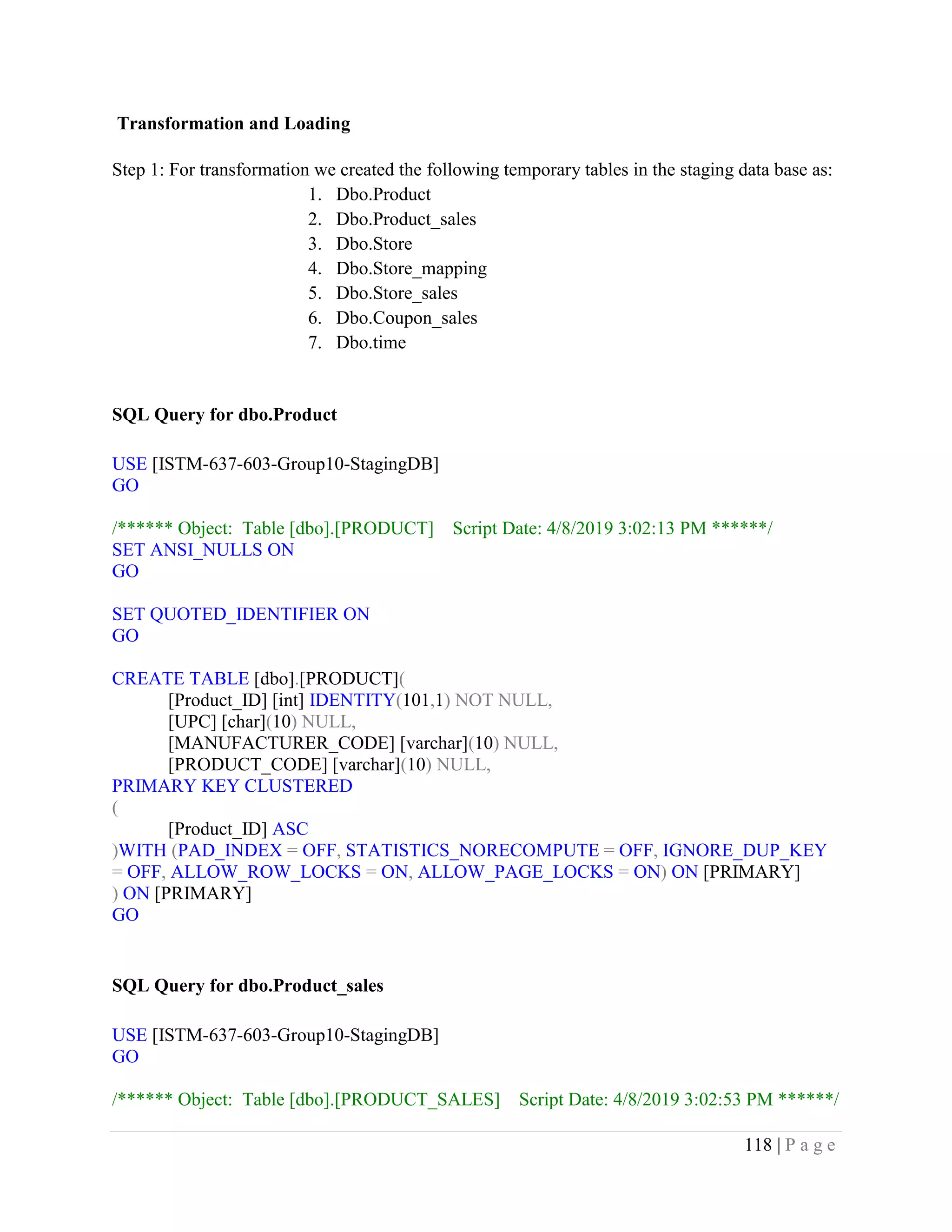 118 | P a g e
Transformation and Loading
Step 1: For transformation we created the following temporary tables in the staging data base as:
1. Dbo.Product
2. Dbo.Product_sales
3. Dbo.Store
4. Dbo.Store_mapping
5. Dbo.Store_sales
6. Dbo.Coupon_sales
7. Dbo.time
SQL Query for dbo.Product
USE [ISTM-637-603-Group10-StagingDB]
GO
/****** Object: Table [dbo].[PRODUCT] Script Date: 4/8/2019 3:02:13 PM ******/
SET ANSI_NULLS ON
GO
SET QUOTED_IDENTIFIER ON
GO
CREATE TABLE [dbo].[PRODUCT](
[Product_ID] [int] IDENTITY(101,1) NOT NULL,
[UPC] [char](10) NULL,
[MANUFACTURER_CODE] [varchar](10) NULL,
[PRODUCT_CODE] [varchar](10) NULL,
PRIMARY KEY CLUSTERED
(
[Product_ID] ASC
)WITH (PAD_INDEX = OFF, STATISTICS_NORECOMPUTE = OFF, IGNORE_DUP_KEY
= OFF, ALLOW_ROW_LOCKS = ON, ALLOW_PAGE_LOCKS = ON) ON [PRIMARY]
) ON [PRIMARY]
GO
SQL Query for dbo.Product_sales
USE [ISTM-637-603-Group10-StagingDB]
GO
/****** Object: Table [dbo].[PRODUCT_SALES] Script Date: 4/8/2019 3:02:53 PM ******/
 
