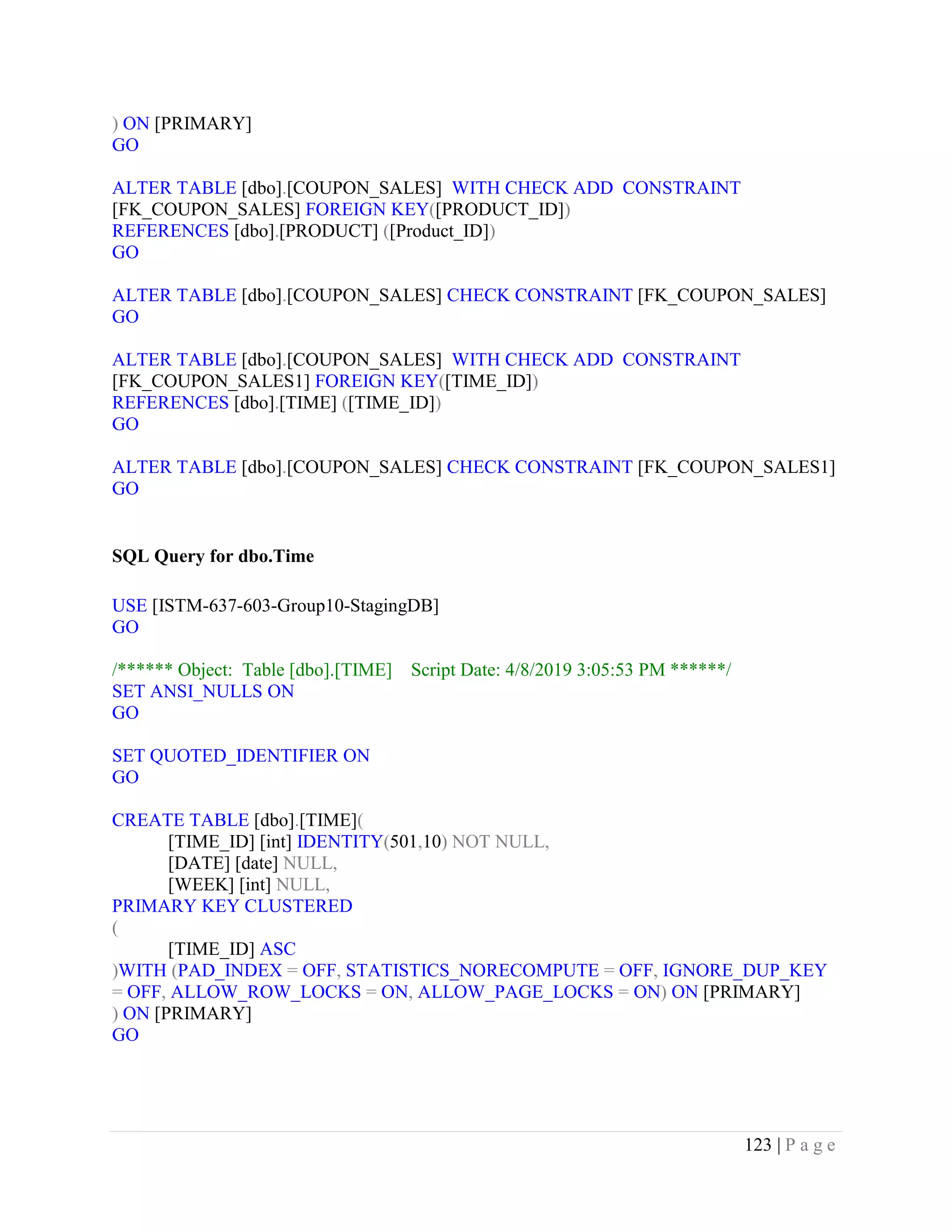 123 | P a g e
) ON [PRIMARY]
GO
ALTER TABLE [dbo].[COUPON_SALES] WITH CHECK ADD CONSTRAINT
[FK_COUPON_SALES] FOREIGN KEY([PRODUCT_ID])
REFERENCES [dbo].[PRODUCT] ([Product_ID])
GO
ALTER TABLE [dbo].[COUPON_SALES] CHECK CONSTRAINT [FK_COUPON_SALES]
GO
ALTER TABLE [dbo].[COUPON_SALES] WITH CHECK ADD CONSTRAINT
[FK_COUPON_SALES1] FOREIGN KEY([TIME_ID])
REFERENCES [dbo].[TIME] ([TIME_ID])
GO
ALTER TABLE [dbo].[COUPON_SALES] CHECK CONSTRAINT [FK_COUPON_SALES1]
GO
SQL Query for dbo.Time
USE [ISTM-637-603-Group10-StagingDB]
GO
/****** Object: Table [dbo].[TIME] Script Date: 4/8/2019 3:05:53 PM ******/
SET ANSI_NULLS ON
GO
SET QUOTED_IDENTIFIER ON
GO
CREATE TABLE [dbo].[TIME](
[TIME_ID] [int] IDENTITY(501,10) NOT NULL,
[DATE] [date] NULL,
[WEEK] [int] NULL,
PRIMARY KEY CLUSTERED
(
[TIME_ID] ASC
)WITH (PAD_INDEX = OFF, STATISTICS_NORECOMPUTE = OFF, IGNORE_DUP_KEY
= OFF, ALLOW_ROW_LOCKS = ON, ALLOW_PAGE_LOCKS = ON) ON [PRIMARY]
) ON [PRIMARY]
GO
 