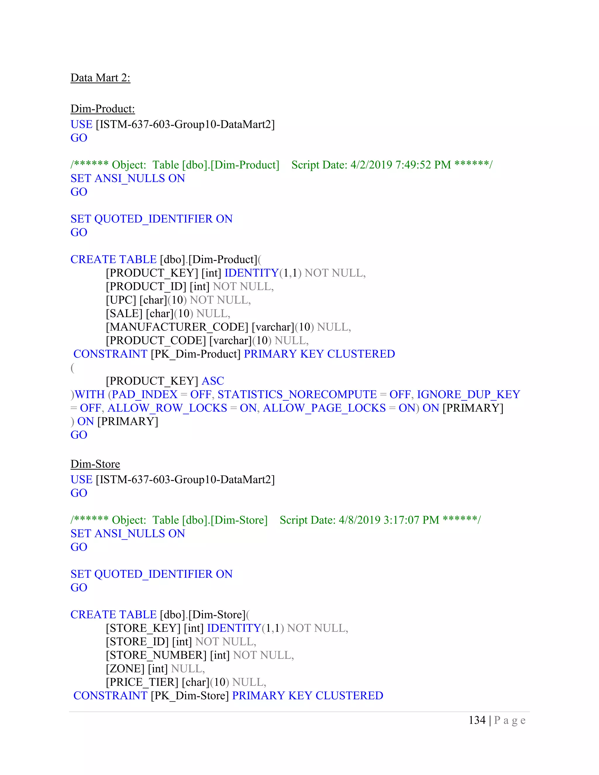 134 | P a g e
Data Mart 2:
Dim-Product:
USE [ISTM-637-603-Group10-DataMart2]
GO
/****** Object: Table [dbo].[Dim-Product] Script Date: 4/2/2019 7:49:52 PM ******/
SET ANSI_NULLS ON
GO
SET QUOTED_IDENTIFIER ON
GO
CREATE TABLE [dbo].[Dim-Product](
[PRODUCT_KEY] [int] IDENTITY(1,1) NOT NULL,
[PRODUCT_ID] [int] NOT NULL,
[UPC] [char](10) NOT NULL,
[SALE] [char](10) NULL,
[MANUFACTURER_CODE] [varchar](10) NULL,
[PRODUCT_CODE] [varchar](10) NULL,
CONSTRAINT [PK_Dim-Product] PRIMARY KEY CLUSTERED
(
[PRODUCT_KEY] ASC
)WITH (PAD_INDEX = OFF, STATISTICS_NORECOMPUTE = OFF, IGNORE_DUP_KEY
= OFF, ALLOW_ROW_LOCKS = ON, ALLOW_PAGE_LOCKS = ON) ON [PRIMARY]
) ON [PRIMARY]
GO
Dim-Store
USE [ISTM-637-603-Group10-DataMart2]
GO
/****** Object: Table [dbo].[Dim-Store] Script Date: 4/8/2019 3:17:07 PM ******/
SET ANSI_NULLS ON
GO
SET QUOTED_IDENTIFIER ON
GO
CREATE TABLE [dbo].[Dim-Store](
[STORE_KEY] [int] IDENTITY(1,1) NOT NULL,
[STORE_ID] [int] NOT NULL,
[STORE_NUMBER] [int] NOT NULL,
[ZONE] [int] NULL,
[PRICE_TIER] [char](10) NULL,
CONSTRAINT [PK_Dim-Store] PRIMARY KEY CLUSTERED
 
