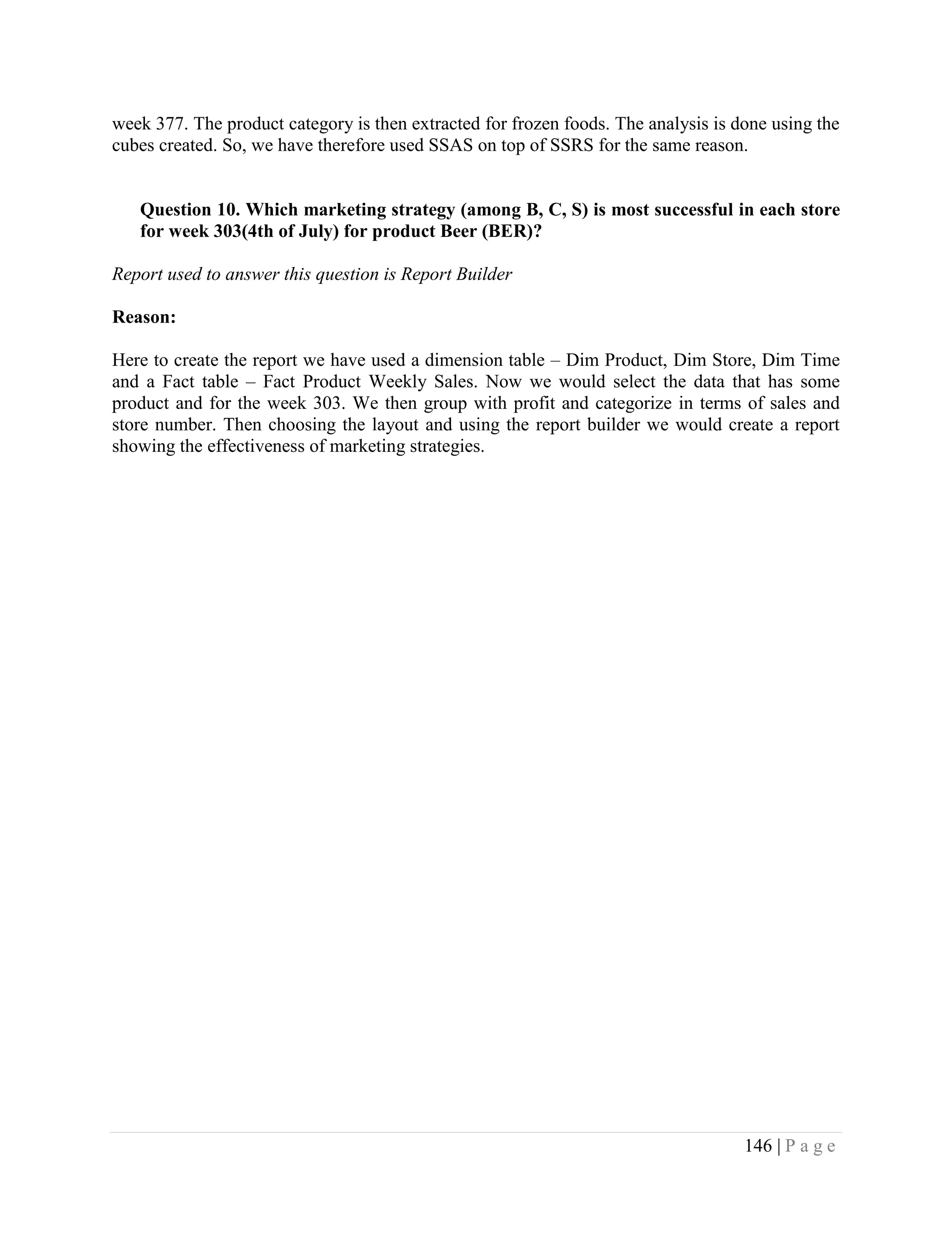146 | P a g e
week 377. The product category is then extracted for frozen foods. The analysis is done using the
cubes created. So, we have therefore used SSAS on top of SSRS for the same reason.
Question 10. Which marketing strategy (among B, C, S) is most successful in each store
for week 303(4th of July) for product Beer (BER)?
Report used to answer this question is Report Builder
Reason:
Here to create the report we have used a dimension table – Dim Product, Dim Store, Dim Time
and a Fact table – Fact Product Weekly Sales. Now we would select the data that has some
product and for the week 303. We then group with profit and categorize in terms of sales and
store number. Then choosing the layout and using the report builder we would create a report
showing the effectiveness of marketing strategies.
 