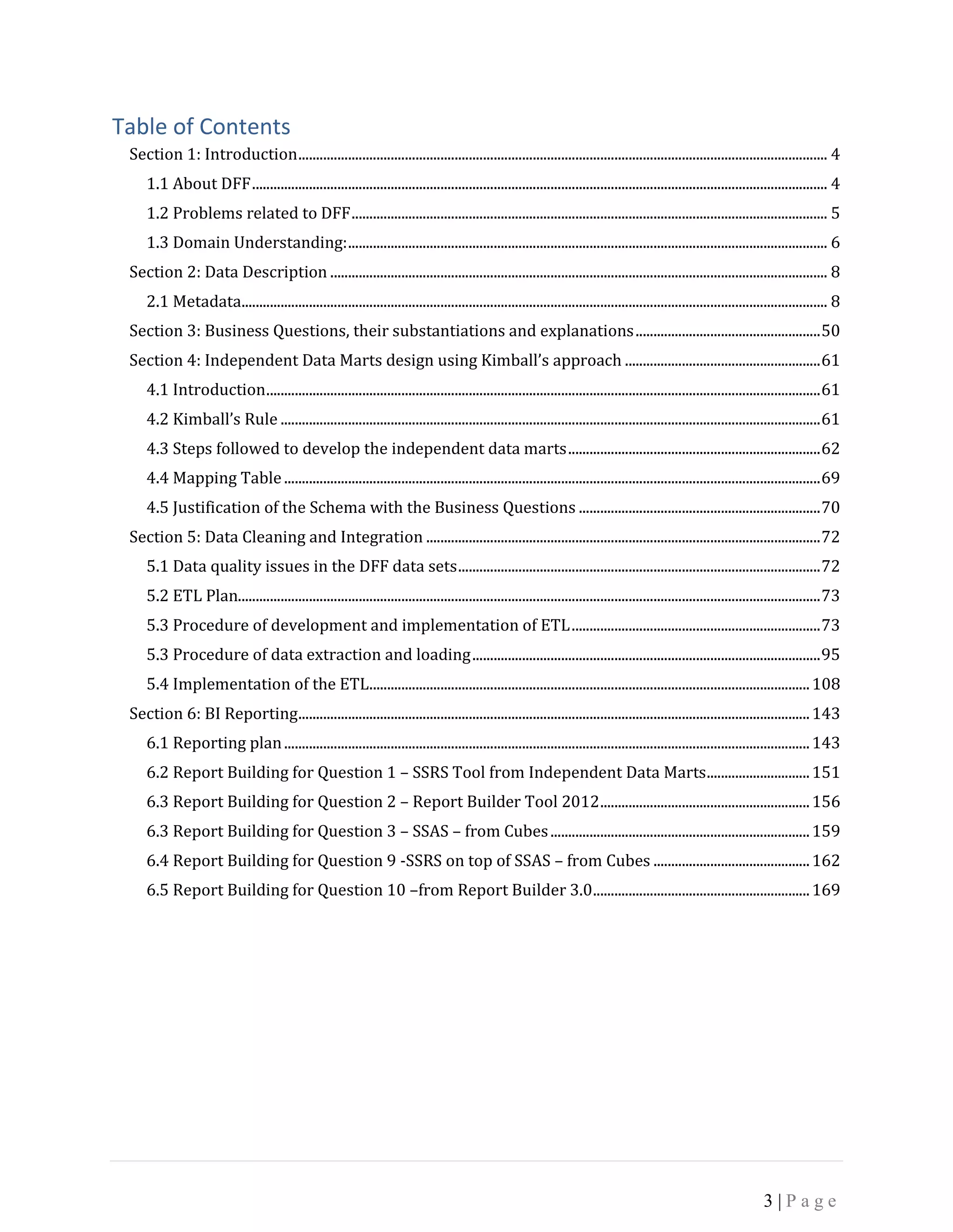 3 | P a g e
Table of Contents
Section 1: Introduction..................................................................................................................................................... 4
1.1 About DFF.................................................................................................................................................................. 4
1.2 Problems related to DFF...................................................................................................................................... 5
1.3 Domain Understanding:....................................................................................................................................... 6
Section 2: Data Description ............................................................................................................................................ 8
2.1 Metadata..................................................................................................................................................................... 8
Section 3: Business Questions, their substantiations and explanations....................................................50
Section 4: Independent Data Marts design using Kimball’s approach .......................................................61
4.1 Introduction............................................................................................................................................................61
4.2 Kimball’s Rule ........................................................................................................................................................61
4.3 Steps followed to develop the independent data marts.......................................................................62
4.4 Mapping Table.......................................................................................................................................................69
4.5 Justification of the Schema with the Business Questions ....................................................................70
Section 5: Data Cleaning and Integration ...............................................................................................................72
5.1 Data quality issues in the DFF data sets......................................................................................................72
5.2 ETL Plan....................................................................................................................................................................73
5.3 Procedure of development and implementation of ETL......................................................................73
5.3 Procedure of data extraction and loading..................................................................................................95
5.4 Implementation of the ETL............................................................................................................................108
Section 6: BI Reporting................................................................................................................................................143
6.1 Reporting plan....................................................................................................................................................143
6.2 Report Building for Question 1 – SSRS Tool from Independent Data Marts.............................151
6.3 Report Building for Question 2 – Report Builder Tool 2012...........................................................156
6.3 Report Building for Question 3 – SSAS – from Cubes.........................................................................159
6.4 Report Building for Question 9 -SSRS on top of SSAS – from Cubes ............................................162
6.5 Report Building for Question 10 –from Report Builder 3.0.............................................................169
 