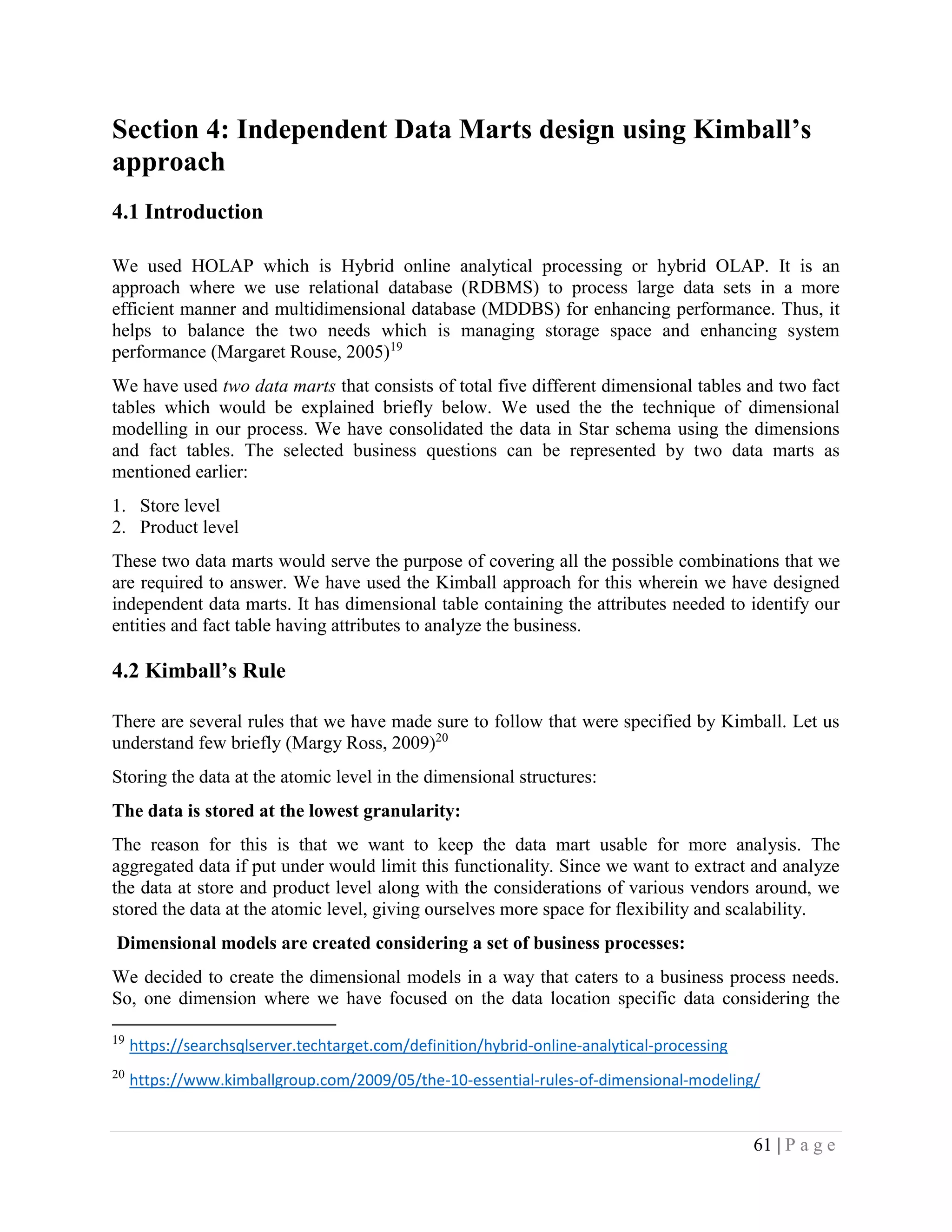 61 | P a g e
Section 4: Independent Data Marts design using Kimball’s
approach
4.1 Introduction
We used HOLAP which is Hybrid online analytical processing or hybrid OLAP. It is an
approach where we use relational database (RDBMS) to process large data sets in a more
efficient manner and multidimensional database (MDDBS) for enhancing performance. Thus, it
helps to balance the two needs which is managing storage space and enhancing system
performance (Margaret Rouse, 2005)19
We have used two data marts that consists of total five different dimensional tables and two fact
tables which would be explained briefly below. We used the the technique of dimensional
modelling in our process. We have consolidated the data in Star schema using the dimensions
and fact tables. The selected business questions can be represented by two data marts as
mentioned earlier:
1. Store level
2. Product level
These two data marts would serve the purpose of covering all the possible combinations that we
are required to answer. We have used the Kimball approach for this wherein we have designed
independent data marts. It has dimensional table containing the attributes needed to identify our
entities and fact table having attributes to analyze the business.
4.2 Kimball’s Rule
There are several rules that we have made sure to follow that were specified by Kimball. Let us
understand few briefly (Margy Ross, 2009)20
Storing the data at the atomic level in the dimensional structures:
The data is stored at the lowest granularity:
The reason for this is that we want to keep the data mart usable for more analysis. The
aggregated data if put under would limit this functionality. Since we want to extract and analyze
the data at store and product level along with the considerations of various vendors around, we
stored the data at the atomic level, giving ourselves more space for flexibility and scalability.
Dimensional models are created considering a set of business processes:
We decided to create the dimensional models in a way that caters to a business process needs.
So, one dimension where we have focused on the data location specific data considering the
19
https://searchsqlserver.techtarget.com/definition/hybrid-online-analytical-processing
20
https://www.kimballgroup.com/2009/05/the-10-essential-rules-of-dimensional-modeling/
 