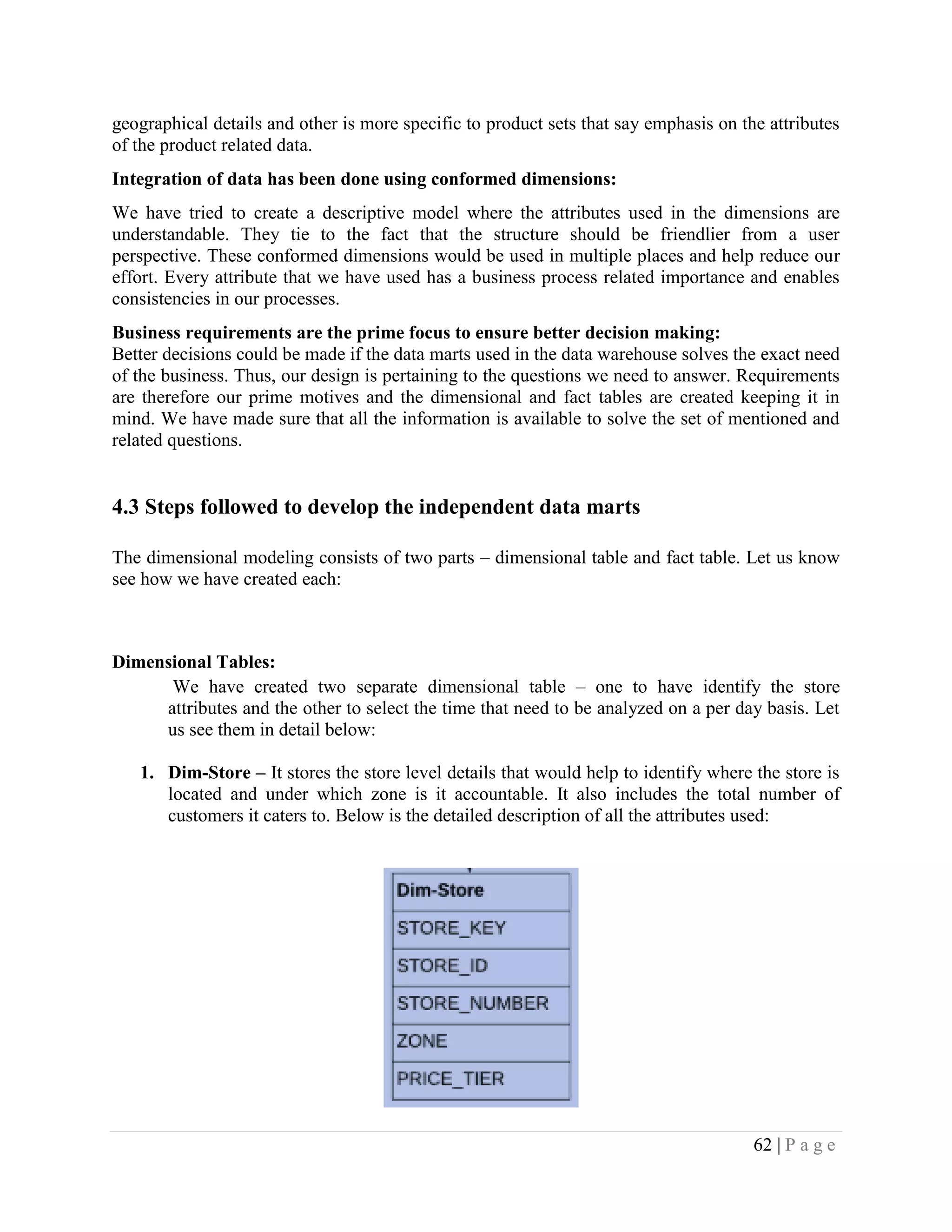 62 | P a g e
geographical details and other is more specific to product sets that say emphasis on the attributes
of the product related data.
Integration of data has been done using conformed dimensions:
We have tried to create a descriptive model where the attributes used in the dimensions are
understandable. They tie to the fact that the structure should be friendlier from a user
perspective. These conformed dimensions would be used in multiple places and help reduce our
effort. Every attribute that we have used has a business process related importance and enables
consistencies in our processes.
Business requirements are the prime focus to ensure better decision making:
Better decisions could be made if the data marts used in the data warehouse solves the exact need
of the business. Thus, our design is pertaining to the questions we need to answer. Requirements
are therefore our prime motives and the dimensional and fact tables are created keeping it in
mind. We have made sure that all the information is available to solve the set of mentioned and
related questions.
4.3 Steps followed to develop the independent data marts
The dimensional modeling consists of two parts – dimensional table and fact table. Let us know
see how we have created each:
Dimensional Tables:
We have created two separate dimensional table – one to have identify the store
attributes and the other to select the time that need to be analyzed on a per day basis. Let
us see them in detail below:
1. Dim-Store – It stores the store level details that would help to identify where the store is
located and under which zone is it accountable. It also includes the total number of
customers it caters to. Below is the detailed description of all the attributes used:
 