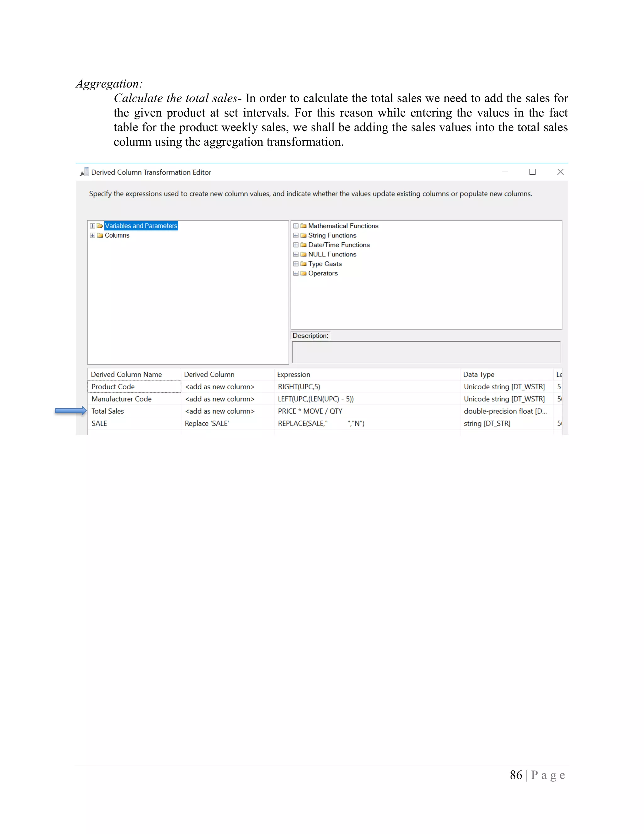 86 | P a g e
Aggregation:
Calculate the total sales- In order to calculate the total sales we need to add the sales for
the given product at set intervals. For this reason while entering the values in the fact
table for the product weekly sales, we shall be adding the sales values into the total sales
column using the aggregation transformation.
 