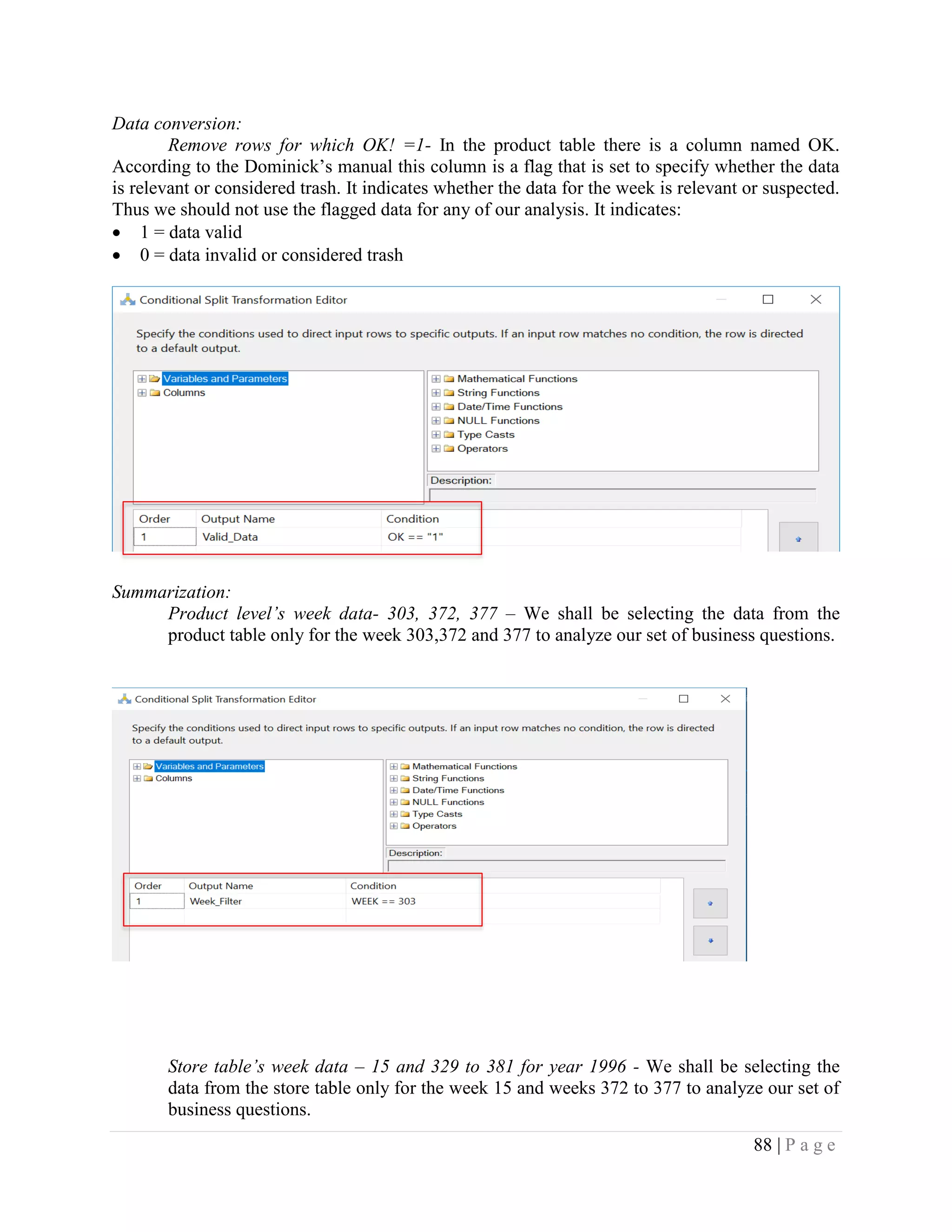 88 | P a g e
Data conversion:
Remove rows for which OK! =1- In the product table there is a column named OK.
According to the Dominick’s manual this column is a flag that is set to specify whether the data
is relevant or considered trash. It indicates whether the data for the week is relevant or suspected.
Thus we should not use the flagged data for any of our analysis. It indicates:
• 1 = data valid
• 0 = data invalid or considered trash
Summarization:
Product level’s week data- 303, 372, 377 – We shall be selecting the data from the
product table only for the week 303,372 and 377 to analyze our set of business questions.
Store table’s week data – 15 and 329 to 381 for year 1996 - We shall be selecting the
data from the store table only for the week 15 and weeks 372 to 377 to analyze our set of
business questions.
 