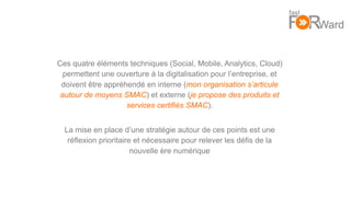 13
Ces quatre éléments techniques (Social, Mobile, Analytics, Cloud)
permettent une ouverture à la digitalisation pour l’entreprise, et
doivent être appréhendé en interne (mon organisation s’articule
autour de moyens SMAC) et externe (je propose des produits et
services certifiés SMAC).
La mise en place d’une stratégie autour de ces points est une
réflexion prioritaire et nécessaire pour relever les défis de la
nouvelle ère numérique
 