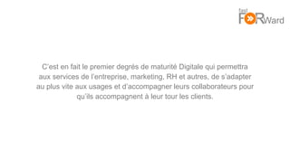 4
C’est en fait le premier degrés de maturité Digitale qui permettra
aux services de l’entreprise, marketing, RH et autres, de s’adapter
au plus vite aux usages et d’accompagner leurs collaborateurs pour
qu’ils accompagnent à leur tour les clients.
 