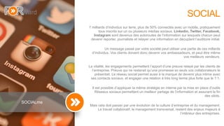 6
SOCIAL
7 milliards d’individus sur terre, plus de 50% connectés avec un mobile, pratiquement
tous inscrits sur un ou plusieurs médias sociaux. Linkedin, Twitter, Facebook,
Instagram sont devenus des autoroutes de l’information sur lesquels chacun peut
devenir reporter, journaliste et relayer une information en décuplant l’auditoire initial.
Un message passé par votre société peut utiliser une partie de ces millards
d’individus. Vos clients doivent donc devenir vos ambassadeurs, et peut être même
vos meilleurs vendeurs.
La vitalité, les engagements permettent l’apport d’une preuve relayé par les clients de
l’entreprise. Preuve qui ne resterait qu’une promesse so seuls vos collaborateurs le
présentait. Le réseau social permet aussi à la marque de devenir plus intime avec
ses contacts sociaux. et engager une relation à très long terme plus forte que le 1:1.
Il est possible d’appliquer la même stratégie en interne par la mise en place d’outils
Réseaux sociaux permettant un meilleur partage de l’information et assurant la fin
des silots.
Mais cela doit passer par une évolution de la culture d’entreprise et du management.
Le travail collaboratif, le management transversal, restent des enjeux majeurs à
l’intérieur des entreprises.
SOCIALme
 