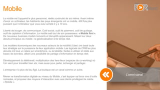Mobile
Le mobile est l’appareil le plus personnel, réelle continuité de soi même. Avant même
d’avoir un ordinateur, les habitants des pays émergents ont un mobile, 400 fois plus
puissant que l’ordinateur que vous avez acheté il y a 10 ans.
Liberté de bouger, de communiquer. Outil social, outil de paiement, outil de guidage,
outil de captation d’information. Le mobile sait tout de son possesseur. « Mobile first ».
De nouveaux business model innovants et disruptifs apparaissent. Misant sur deux
atouts principaux du mobile : la géolocalisation et le temps réel.
Les modèles économiques des nouveaux acteurs de la mobilité (Uber) ont basé toute
leur stratégie sur la puissance de leur application mobile. Les logiciels de CRM les plus
aboutis ont tous un relais sur smartphone, ou la tablette, faciles à utiliser et reliés aux
bases de données, alliant une possibilité de partage d’information en temps réel.
Développement du télétravail, multiplication des tiers-lieux (espaces de co-working) où
l’on vient pour travailler bien sûr, mais aussi pour parler, échanger et partager.
L’entreprise n’a plus de lieu figé. La boutique est un canal comme un autre.
Mener ne transformation digitale au niveau du Mobile, c’est équiper sa force vive d’outils
nomades, et proposer des moyens d’interaction avec ses clients privilégiant le média
« Mobile ».
L’omni-canal
 
