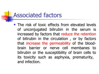 Associated factors The risk of toxic effects from elevated levels of unconjugated bilirubin in the serum is increased by factors that  reduce the retention  of bilirubin in the circulation , or by factors that  increase the permeability  of the blood-brain barrier or nerve cell membanes to bilirubin or the susceptibility of brain cells to its toxicity such as asphyxia, prematurity,  and infection. 