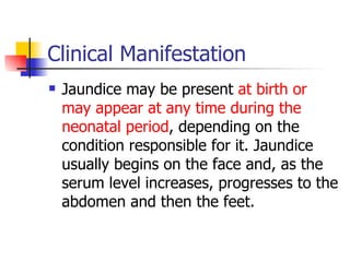 Clinical Manifestation Jaundice may be present  at birth or may appear at any time during the neonatal period , depending on the condition responsible for it. Jaundice usually begins on the face and, as the serum level increases, progresses to the abdomen and then the feet.  