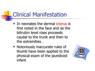 Clinical Manifestation In neonates the dermal  icterus  is first noted in the face and as the bilirubin level rises proceeds caudal to the trunk and then to the extremities . Notoriously inaccurate rules of thumb have been applied to the physical exam of the jaundiced infant 