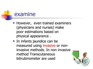 examine However,  even trained examiners (physicians and nurses) make poor estimations based on physical appearance . In infants jaundice can be measured using  invasive  or non-invasive methods. In non invasive method Transcutaneous bilirubinometer are used 