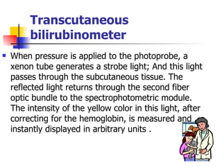 Transcutaneous bilirubinometer When pressure is applied to the photoprobe, a xenon tube generates a strobe light; And this light passes through the subcutaneous tissue. The reflected light returns through the second fiber optic bundle to the spectrophotometric module. The intensity of the yellow color in this light, after correcting for the hemoglobin, is measured and instantly displayed in arbitrary units . 