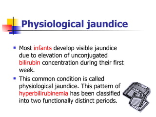 Physiological jaundice Most  infants  develop visible jaundice due to elevation of unconjugated  bilirubin  concentration during their first week.  This common condition is called physiological jaundice. This pattern of  hyperbilirubinemia  has been classified into two functionally distinct periods. 
