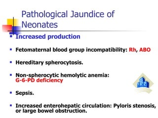 Pathological Jaundice of Neonates  Increased production   Fetomaternal blood group incompatibility:  Rh ,  ABO   Hereditary spherocytosis.  Non-spherocytic hemolytic anemia:  G-6-PD deficiency Sepsis.  Increased enterohepatic circulation: Pyloris stenosis, or large bowel obstruction.  
